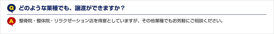 Q.どのような業種でも、譲渡ができますか？ A.整骨院・整体院・リラクゼーション店を得意としていますが、その他業種でもお気軽にご相談ください。