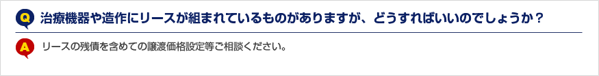 Q.治療機器や造作にリースが組まれているものがありますが、どうすればいいのでしょうか？ A.リースの残債を含めての譲渡価格設定等ご相談ください。