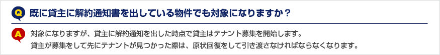 Q.既に貸主に解約通知書を出している物件でも対象になりますか？ A.対象になりますが、貸主に解約通知を出した時点で貸主はテナント募集を開始します。貸主が募集をして先にテナントが見つかった際は、原状回復をして引き渡さなければならなくなります。