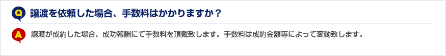 Q.譲渡を依頼した場合、手数料はかかりますか？ A.譲渡が成約した場合、成功報酬にて手数料を頂戴致します。手数料は成約金額等によって変動致します。