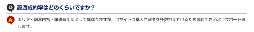 Q.譲渡成約率はどのくらいですか？ A.エリア・譲渡内容・譲渡費用によって異なりますが、当サイトは購入希望者を多数抱えているため成約できるようサポート致します。