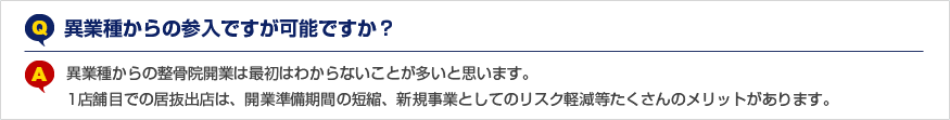 Q.異業種からの参入ですが可能ですか？ A.異業種からの整骨院開業は最初はわからないことが多いと思います。1店舗目での居抜出店は、開業準備期間の短縮、新規事業としてのリスク軽減等たくさんのメリットがあります。
