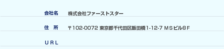 【会社名】株式会社ファーストスター 【住所】郵便番号102-0072東京都千代田区飯田橋1-12-7MSビル8F